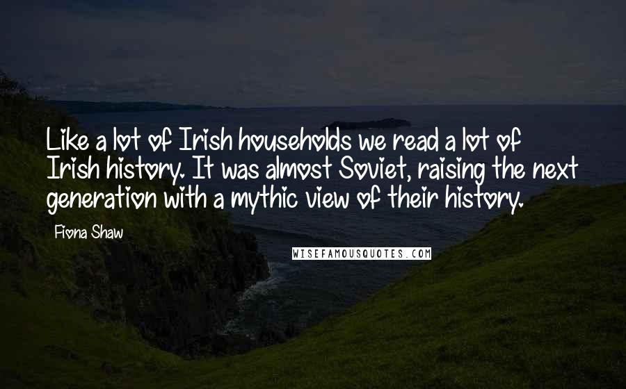 Fiona Shaw Quotes: Like a lot of Irish households we read a lot of Irish history. It was almost Soviet, raising the next generation with a mythic view of their history.