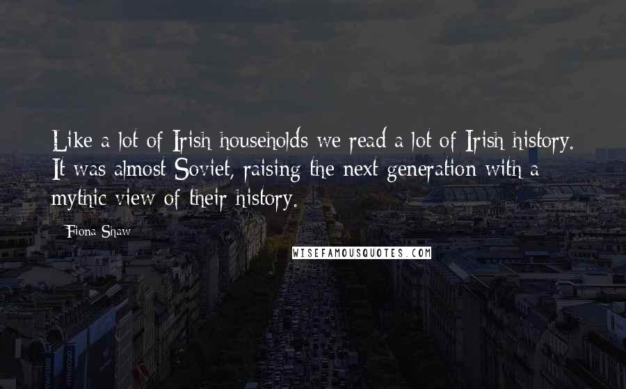 Fiona Shaw Quotes: Like a lot of Irish households we read a lot of Irish history. It was almost Soviet, raising the next generation with a mythic view of their history.