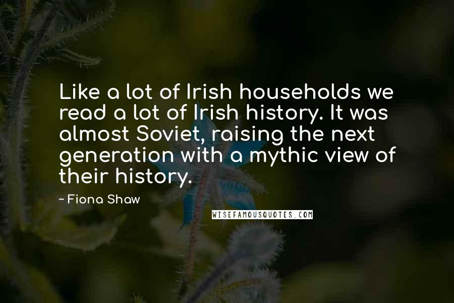 Fiona Shaw Quotes: Like a lot of Irish households we read a lot of Irish history. It was almost Soviet, raising the next generation with a mythic view of their history.