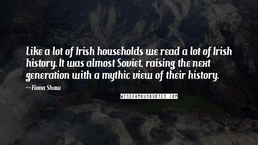 Fiona Shaw Quotes: Like a lot of Irish households we read a lot of Irish history. It was almost Soviet, raising the next generation with a mythic view of their history.