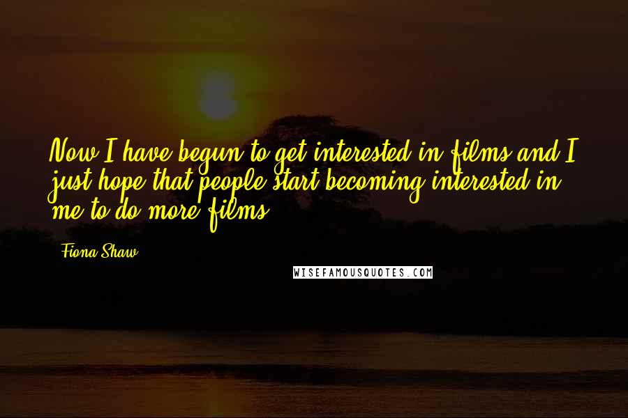 Fiona Shaw Quotes: Now I have begun to get interested in films and I just hope that people start becoming interested in me to do more films.