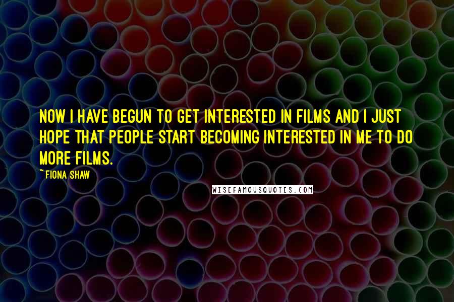 Fiona Shaw Quotes: Now I have begun to get interested in films and I just hope that people start becoming interested in me to do more films.