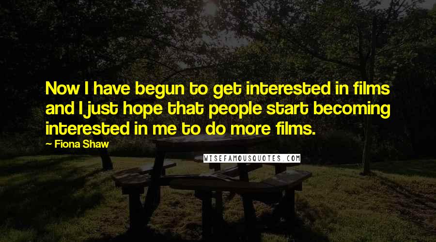 Fiona Shaw Quotes: Now I have begun to get interested in films and I just hope that people start becoming interested in me to do more films.