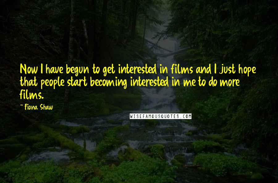 Fiona Shaw Quotes: Now I have begun to get interested in films and I just hope that people start becoming interested in me to do more films.