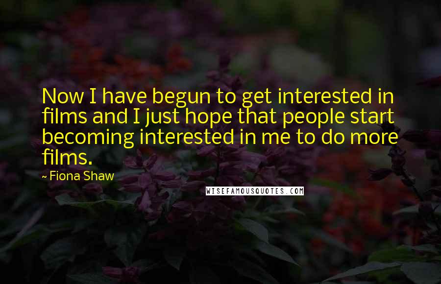 Fiona Shaw Quotes: Now I have begun to get interested in films and I just hope that people start becoming interested in me to do more films.