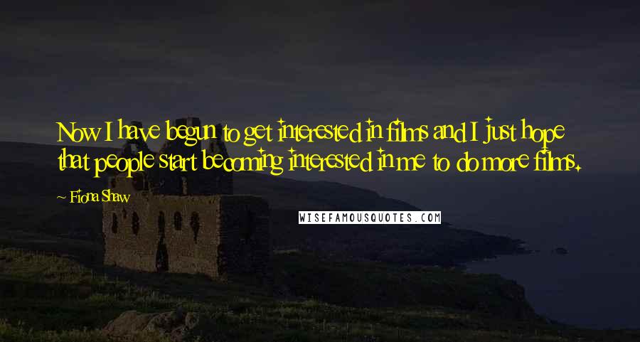 Fiona Shaw Quotes: Now I have begun to get interested in films and I just hope that people start becoming interested in me to do more films.