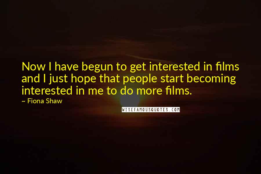 Fiona Shaw Quotes: Now I have begun to get interested in films and I just hope that people start becoming interested in me to do more films.