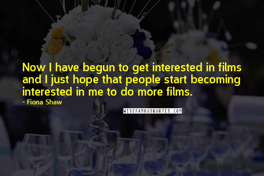 Fiona Shaw Quotes: Now I have begun to get interested in films and I just hope that people start becoming interested in me to do more films.