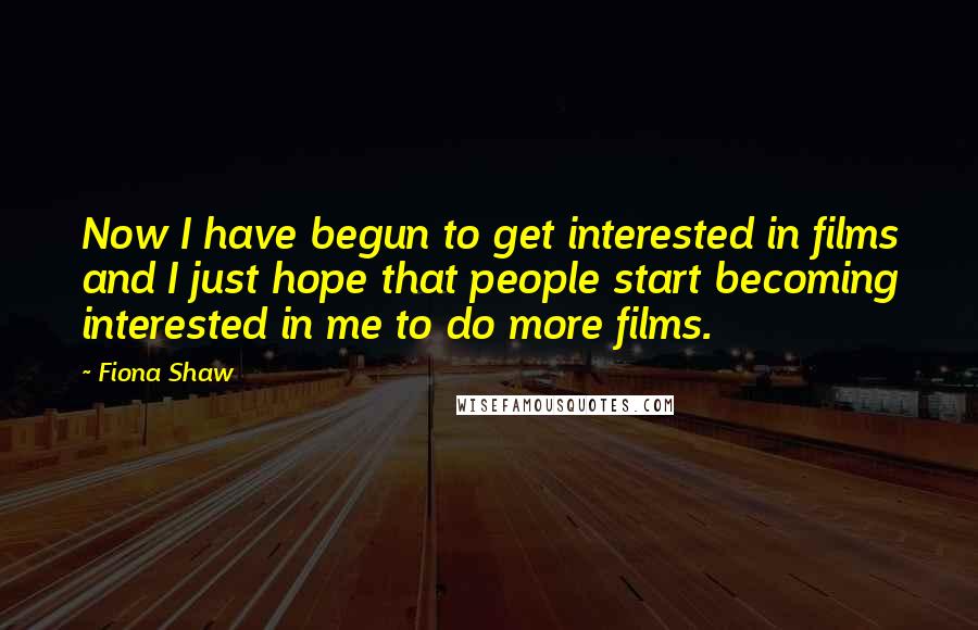 Fiona Shaw Quotes: Now I have begun to get interested in films and I just hope that people start becoming interested in me to do more films.