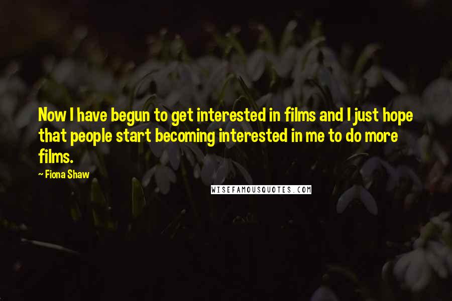 Fiona Shaw Quotes: Now I have begun to get interested in films and I just hope that people start becoming interested in me to do more films.