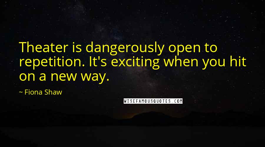 Fiona Shaw Quotes: Theater is dangerously open to repetition. It's exciting when you hit on a new way.