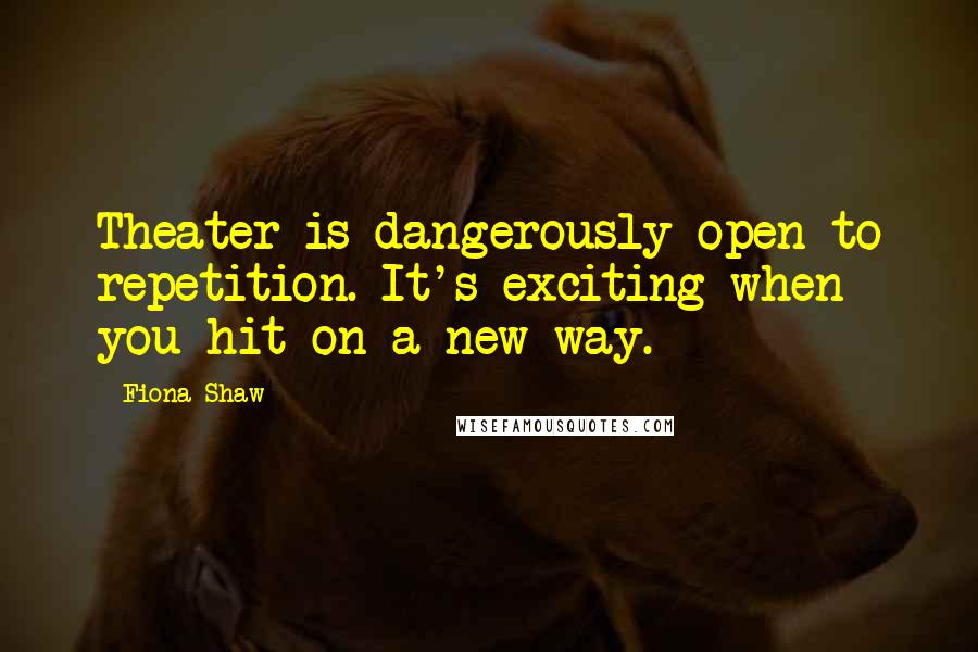 Fiona Shaw Quotes: Theater is dangerously open to repetition. It's exciting when you hit on a new way.