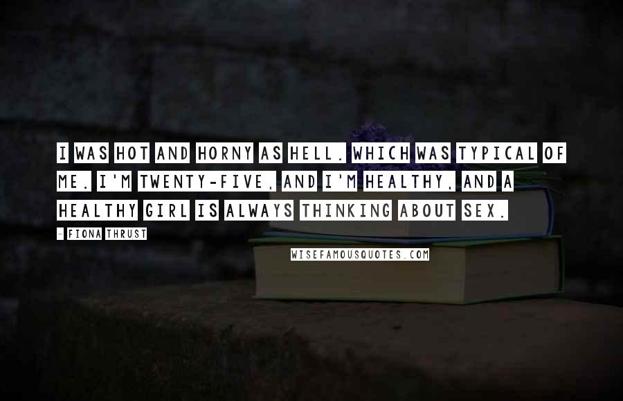 Fiona Thrust Quotes: I was hot and horny as hell. Which was typical of me. I'm twenty-five, and I'm healthy, and a healthy girl is always thinking about sex.