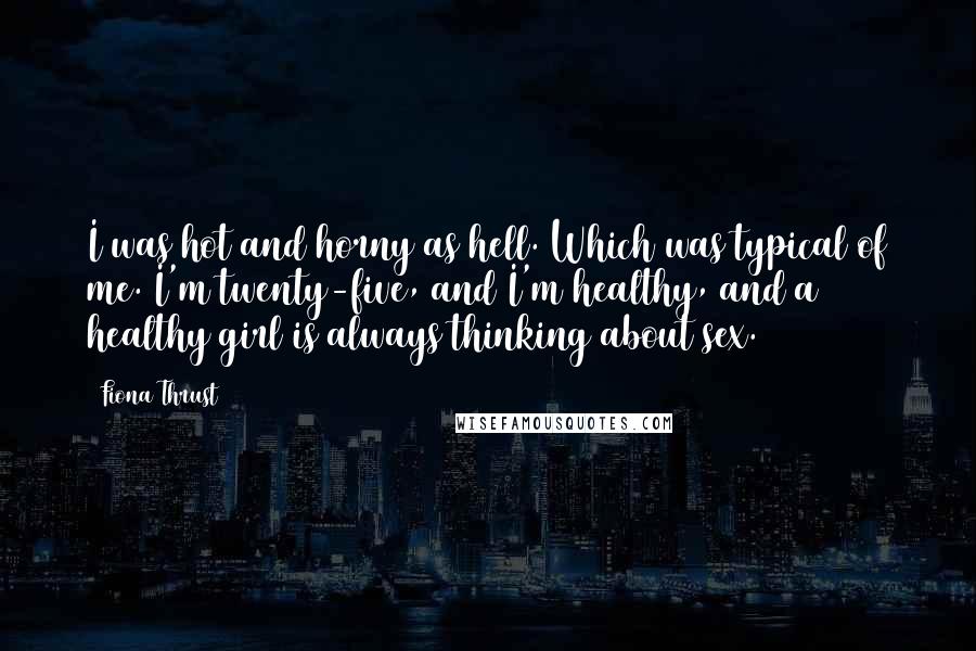 Fiona Thrust Quotes: I was hot and horny as hell. Which was typical of me. I'm twenty-five, and I'm healthy, and a healthy girl is always thinking about sex.