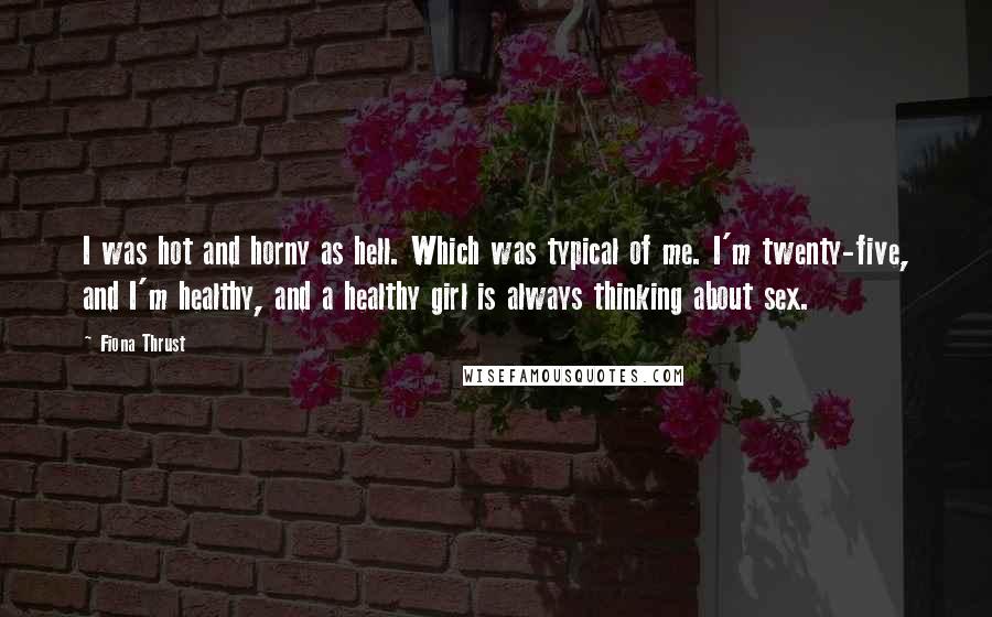 Fiona Thrust Quotes: I was hot and horny as hell. Which was typical of me. I'm twenty-five, and I'm healthy, and a healthy girl is always thinking about sex.