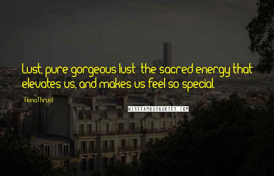 Fiona Thrust Quotes: Lust, pure gorgeous lust: the sacred energy that elevates us, and makes us feel so special.