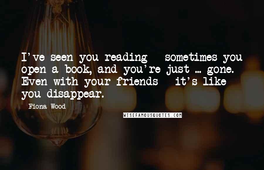 Fiona Wood Quotes: I've seen you reading - sometimes you open a book, and you're just ... gone. Even with your friends - it's like you disappear.