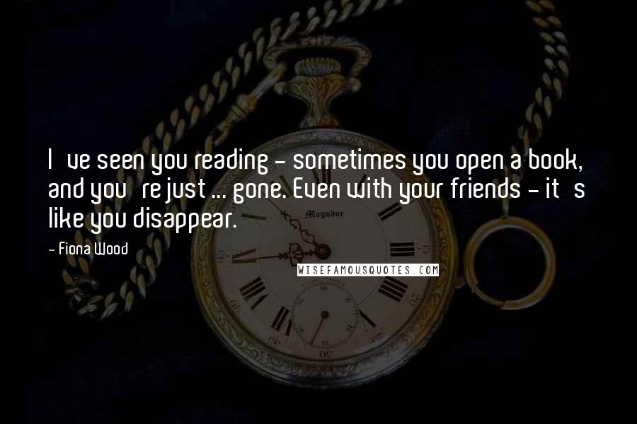 Fiona Wood Quotes: I've seen you reading - sometimes you open a book, and you're just ... gone. Even with your friends - it's like you disappear.