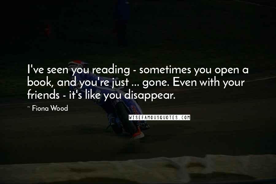 Fiona Wood Quotes: I've seen you reading - sometimes you open a book, and you're just ... gone. Even with your friends - it's like you disappear.