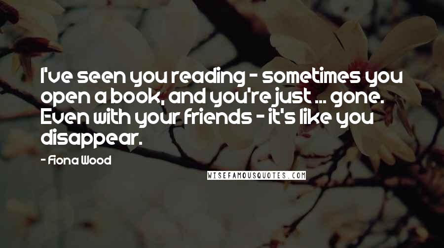 Fiona Wood Quotes: I've seen you reading - sometimes you open a book, and you're just ... gone. Even with your friends - it's like you disappear.