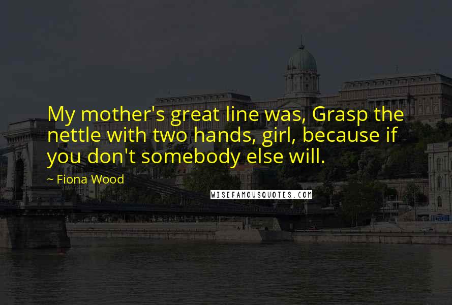 Fiona Wood Quotes: My mother's great line was, Grasp the nettle with two hands, girl, because if you don't somebody else will.