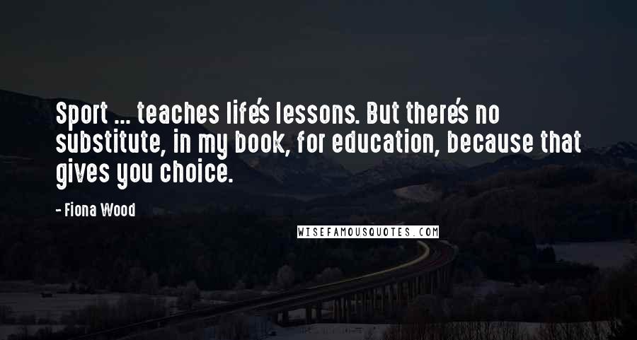 Fiona Wood Quotes: Sport ... teaches life's lessons. But there's no substitute, in my book, for education, because that gives you choice.