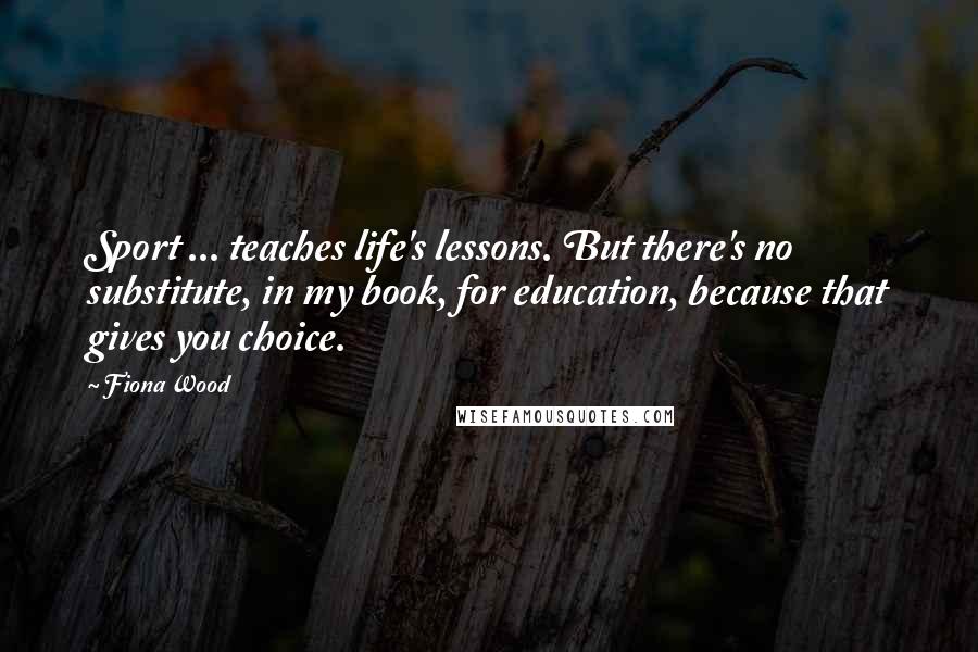 Fiona Wood Quotes: Sport ... teaches life's lessons. But there's no substitute, in my book, for education, because that gives you choice.