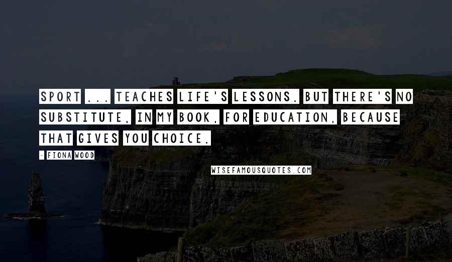 Fiona Wood Quotes: Sport ... teaches life's lessons. But there's no substitute, in my book, for education, because that gives you choice.