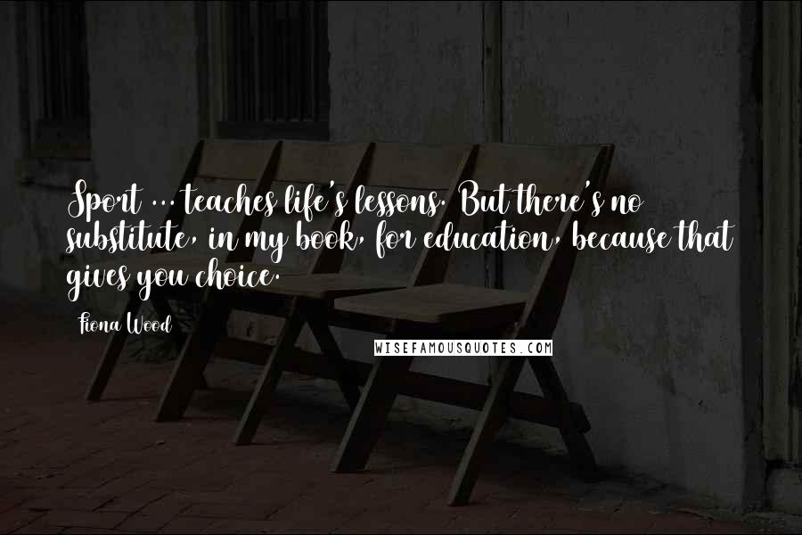 Fiona Wood Quotes: Sport ... teaches life's lessons. But there's no substitute, in my book, for education, because that gives you choice.