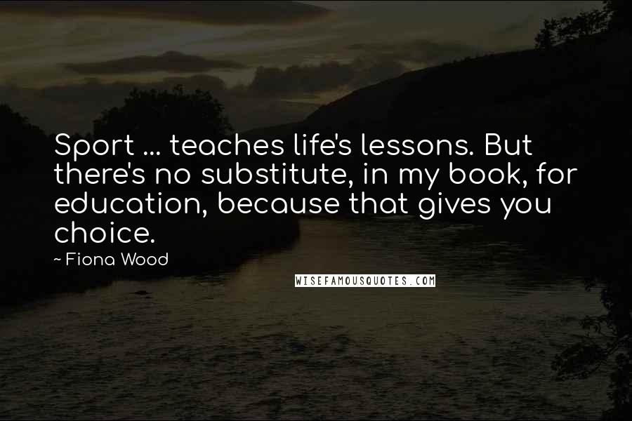 Fiona Wood Quotes: Sport ... teaches life's lessons. But there's no substitute, in my book, for education, because that gives you choice.