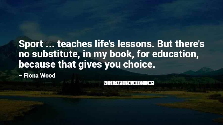 Fiona Wood Quotes: Sport ... teaches life's lessons. But there's no substitute, in my book, for education, because that gives you choice.