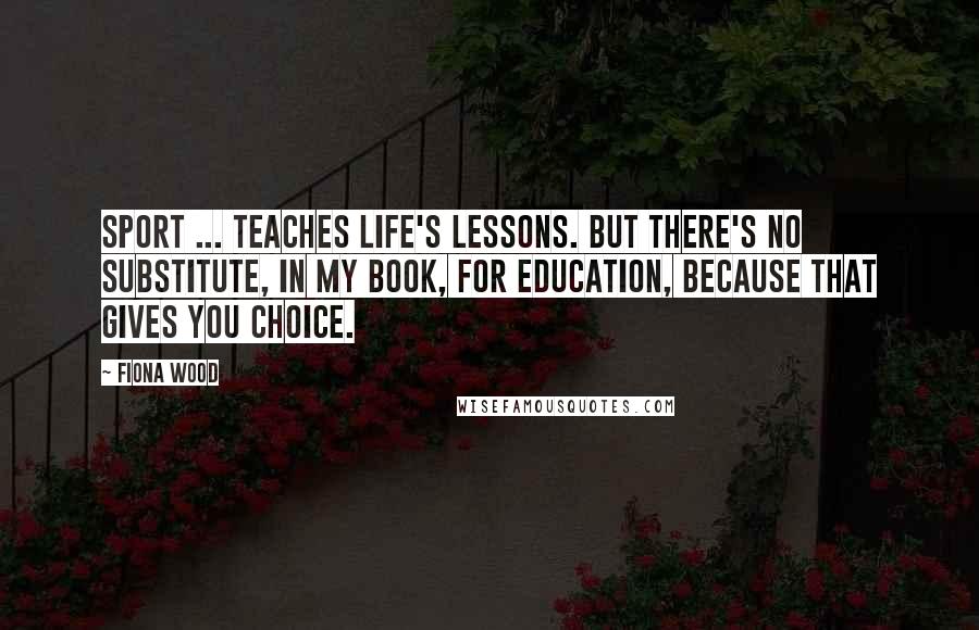 Fiona Wood Quotes: Sport ... teaches life's lessons. But there's no substitute, in my book, for education, because that gives you choice.
