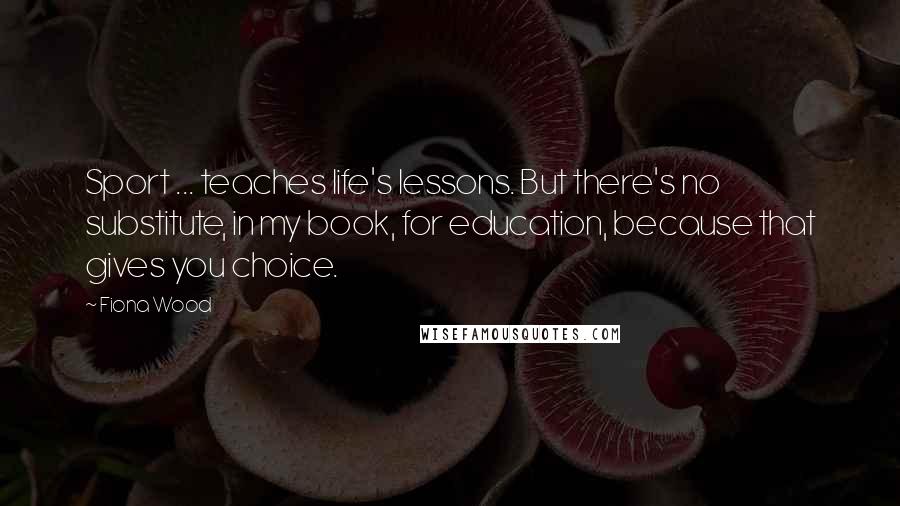 Fiona Wood Quotes: Sport ... teaches life's lessons. But there's no substitute, in my book, for education, because that gives you choice.