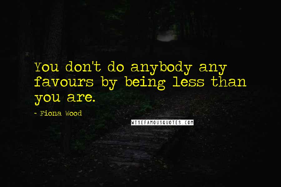Fiona Wood Quotes: You don't do anybody any favours by being less than you are.