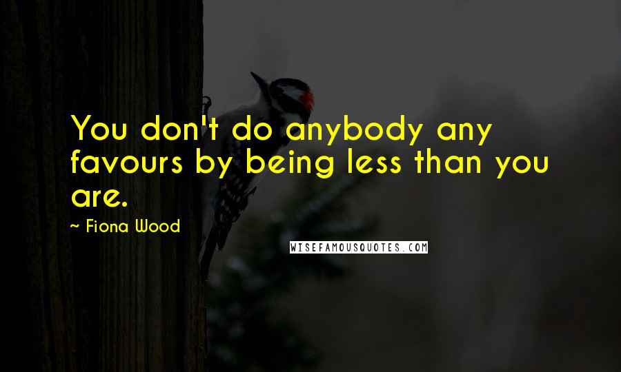 Fiona Wood Quotes: You don't do anybody any favours by being less than you are.