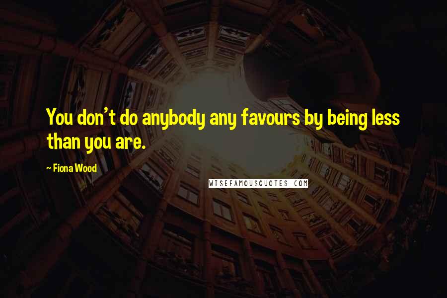 Fiona Wood Quotes: You don't do anybody any favours by being less than you are.