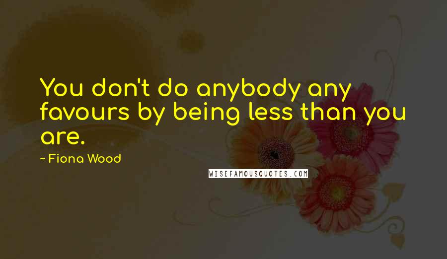 Fiona Wood Quotes: You don't do anybody any favours by being less than you are.