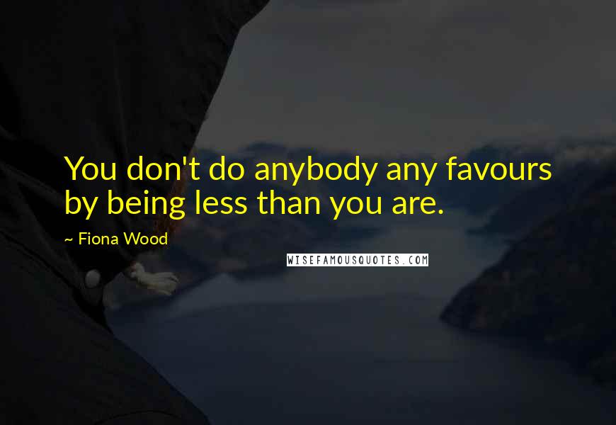 Fiona Wood Quotes: You don't do anybody any favours by being less than you are.