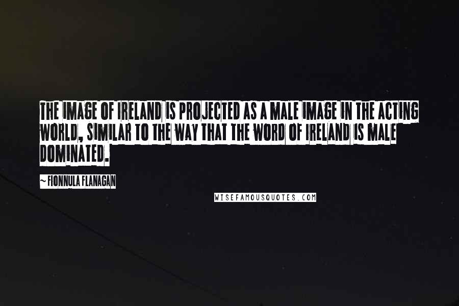Fionnula Flanagan Quotes: The image of Ireland is projected as a male image in the acting world, similar to the way that the word of Ireland is male dominated.