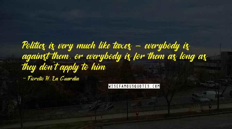 Fiorello H. La Guardia Quotes: Politics is very much like taxes - everybody is against them, or everybody is for them as long as they don't apply to him