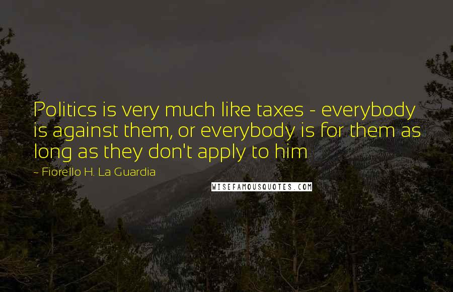 Fiorello H. La Guardia Quotes: Politics is very much like taxes - everybody is against them, or everybody is for them as long as they don't apply to him