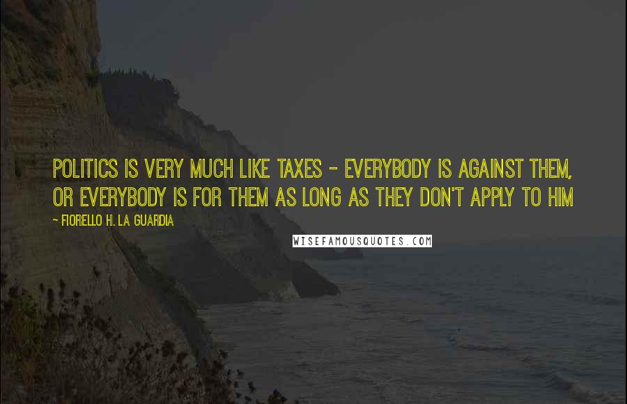 Fiorello H. La Guardia Quotes: Politics is very much like taxes - everybody is against them, or everybody is for them as long as they don't apply to him