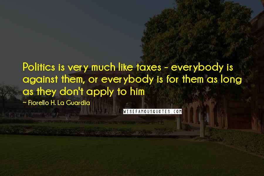 Fiorello H. La Guardia Quotes: Politics is very much like taxes - everybody is against them, or everybody is for them as long as they don't apply to him