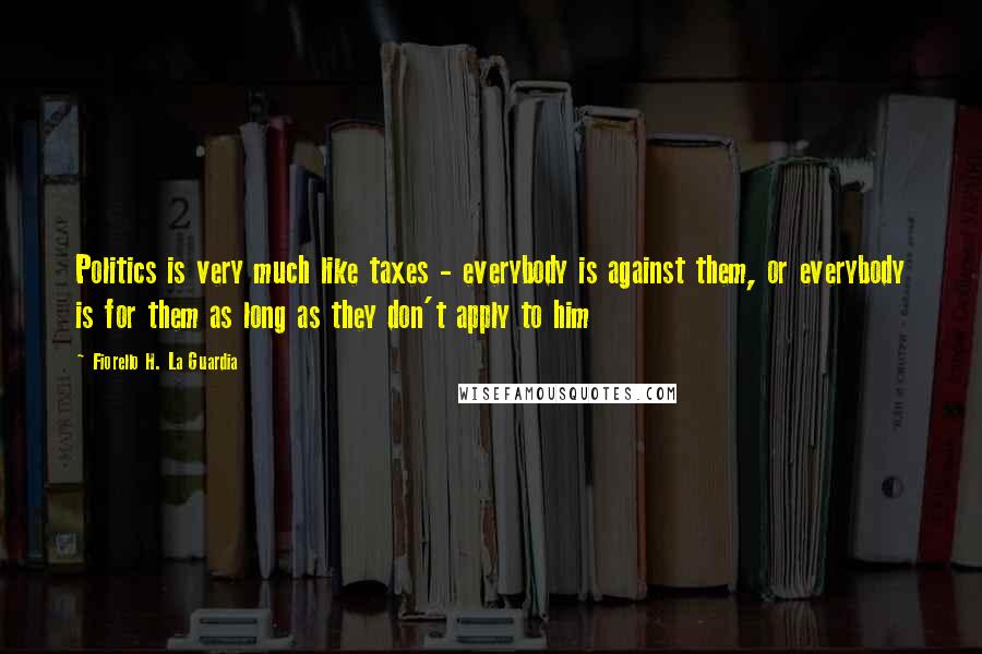 Fiorello H. La Guardia Quotes: Politics is very much like taxes - everybody is against them, or everybody is for them as long as they don't apply to him