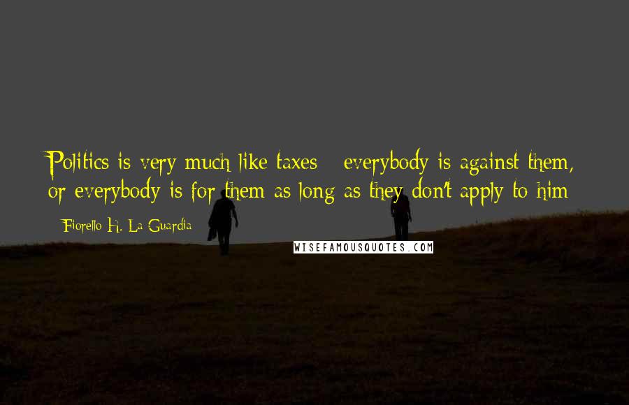 Fiorello H. La Guardia Quotes: Politics is very much like taxes - everybody is against them, or everybody is for them as long as they don't apply to him