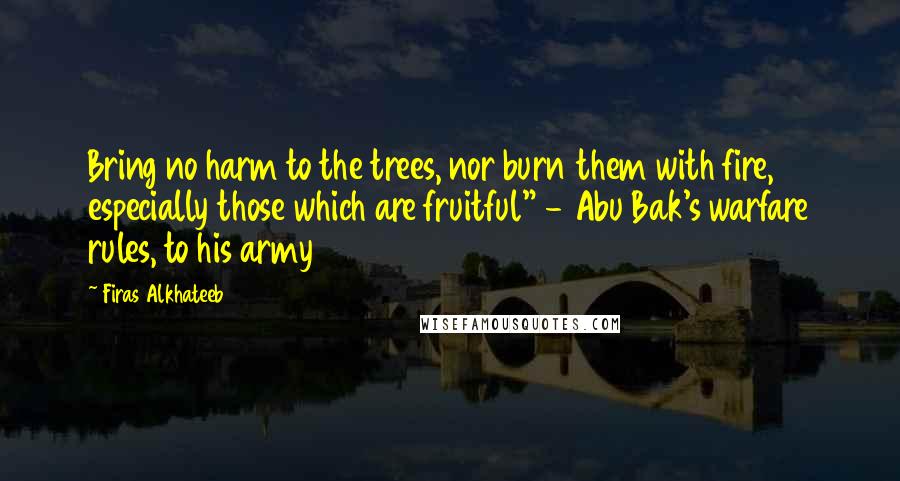 Firas Alkhateeb Quotes: Bring no harm to the trees, nor burn them with fire, especially those which are fruitful" - Abu Bak's warfare rules, to his army