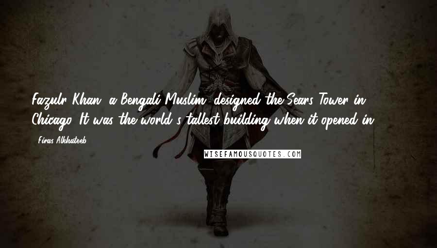 Firas Alkhateeb Quotes: Fazulr Khan, a Bengali Muslim, designed the Sears Tower in Chicago. It was the world's tallest building when it opened in 1973.