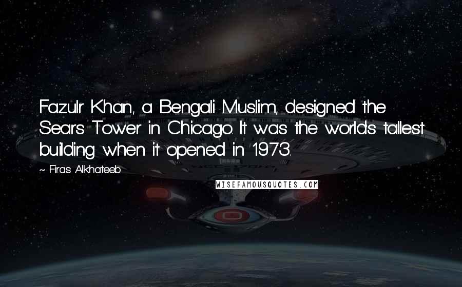 Firas Alkhateeb Quotes: Fazulr Khan, a Bengali Muslim, designed the Sears Tower in Chicago. It was the world's tallest building when it opened in 1973.