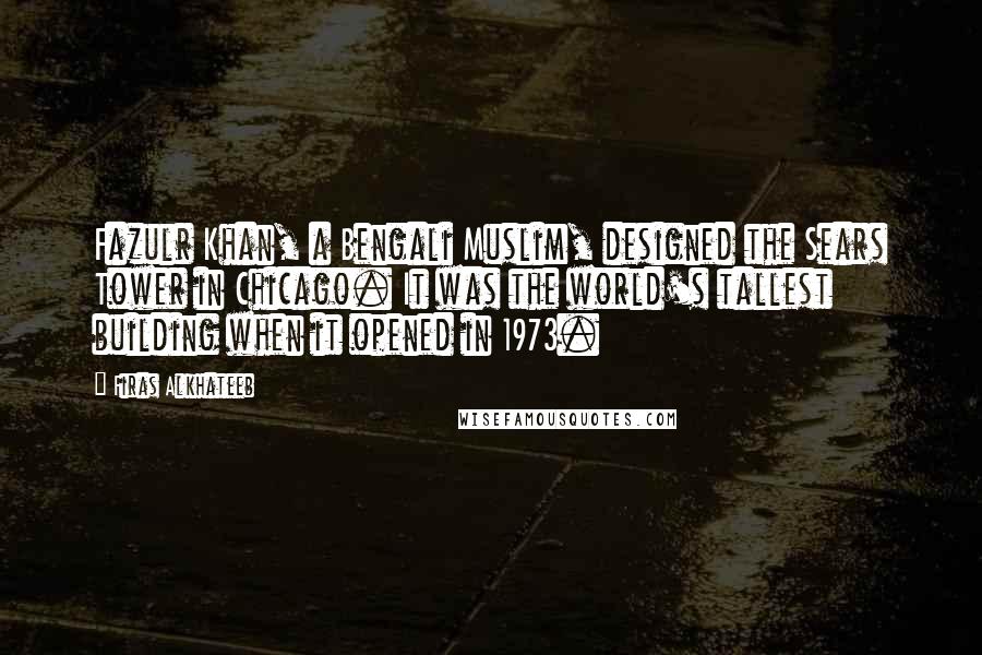 Firas Alkhateeb Quotes: Fazulr Khan, a Bengali Muslim, designed the Sears Tower in Chicago. It was the world's tallest building when it opened in 1973.