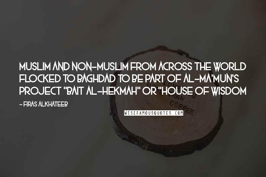 Firas Alkhateeb Quotes: Muslim and non-Muslim from across the world flocked to Baghdad to be part of Al-Ma'mun's project "Bait Al-Hekmah" or "House of Wisdom